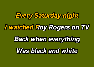 Every Saturday night
I watched Roy Rogers on TV

Back when evetything
Was black and white