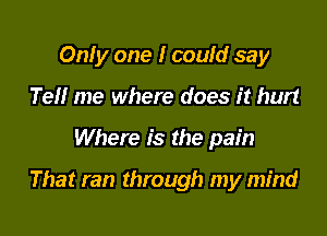 Only one I could say
Tell me where does it hurt

Where is the pain

That ran through my mind