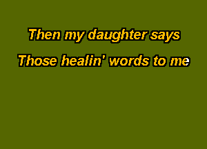 Then my daughter says

Those healin' words to me