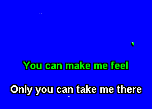 You can make me feel

Only you can take me there