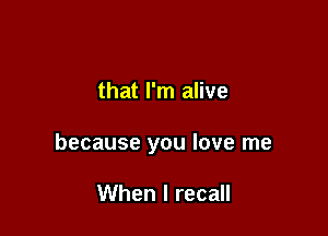 that I'm alive

because you love me

When I recall