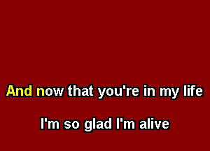 And now that you're in my life

I'm so glad I'm alive