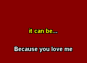it can be...

Because you love me