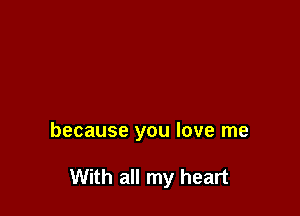 because you love me

With all my heart