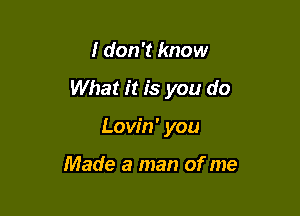 I don't know

What it is you do

Lovin' you

Made a man of me