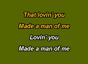 That Iow'n' you

Made a man of me
Lovin' you

Made a man of me