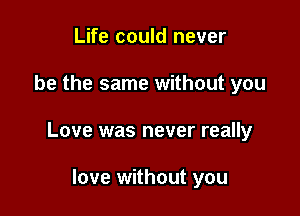 Life could never

be the same without you

Love was never really

love without you