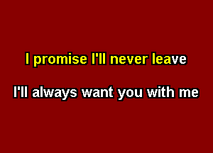 I promise I'll never leave

I'll always want you with me