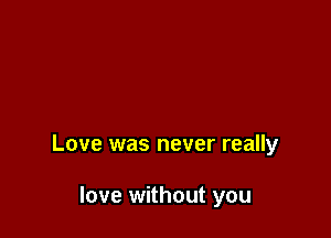 Love was never really

love without you
