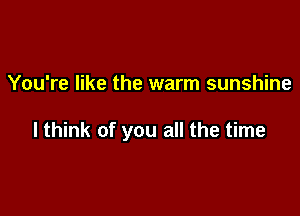 You're like the warm sunshine

I think of you all the time