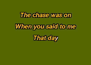 The chase was on

When you said to me

That day