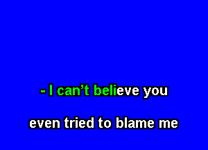 - l caWt believe you

even tried to blame me