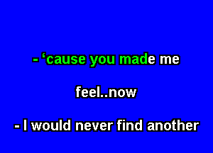 - cause you made me

feel..now

- I would never find another
