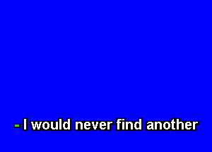 - I would never find another