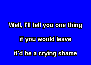 Well, I'll tell you one thing

if you would leave

it'd be a crying shame