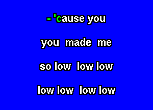 - 'cause you

you made me
so low lowlow

low low low low