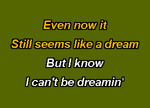 Even now it
Still seems like a dream
But! know

I can 't be dreamin'