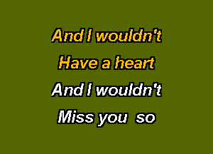 And! wouldn't
Have a heart
And!' wouidn't

Miss you so