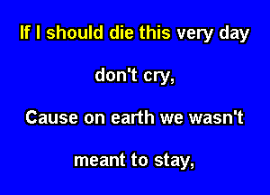 If I should die this very day

don't cry,
Cause on earth we wasn't

meant to stay,