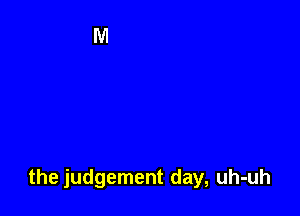 the judgement day, uh-uh
