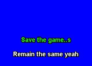Save the game..s

Remain the same yeah