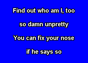 Find out who am I, too

so damn unpretty

You can fix your nose

if he says so