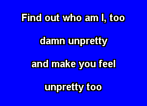 Find out who am I, too

damn unpretty

and make you feel

unpretty too