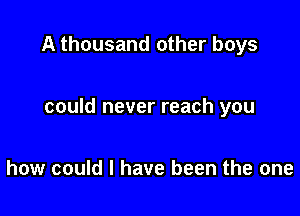 A thousand other boys

could never reach you

how could I have been the one