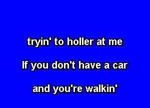 tryin' to holler at me

If you don't have a car

and you're walkin'