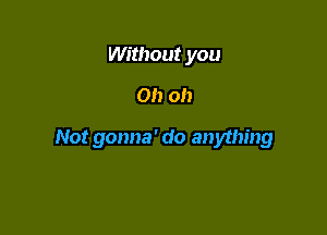 Without you
Oh oh

Not gonna' do anything
