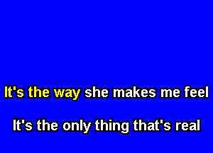 It's the way she makes me feel

It's the only thing that's real