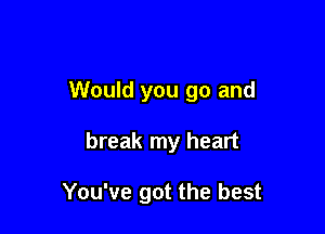 Would you go and

break my heart

You've got the best