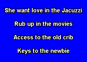 She want love in the Jacuzzi
Rub up in the movies

Access to the old crib

Keys to the newbie