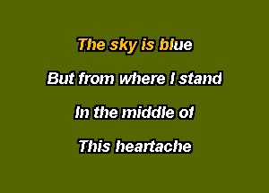 The sky is blue

But from where Istand
In the middle of

This heartache