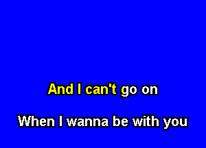 And I can't go on

When I wanna be with you