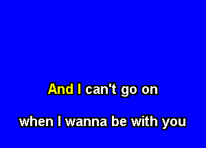 And I can't go on

when I wanna be with you