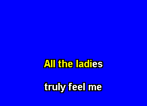 All the ladies

truly feel me
