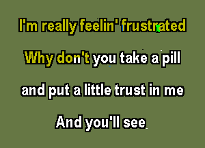 I'm really feelin' frustmted

Why don't you take a.pill

and put a little trust in me

And you'll see,