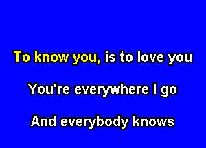 To know you, is to love you

You're everywhere I go

And everybody knows