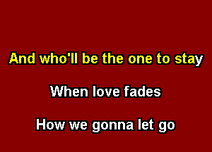 And who'll be the one to stay

When love fades

How we gonna let go