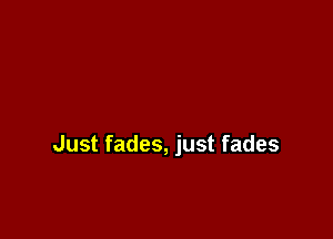 Just fades, just fades