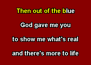 Then out of the blue

God gave me you

to show me what's real

and there's more to life