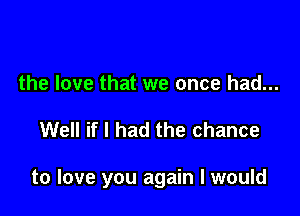 the love that we once had...

Well if I had the chance

to love you again I would