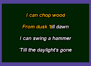 I can chop wood
From dusk W! dawn

I can swing a hammer

'Till the daylight's gone