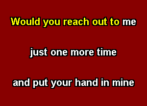 Would you reach out to me

just one more time

and put your hand in mine