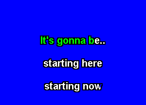 It's gonna be..

starting here

starting now.