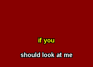 if you

should look at me