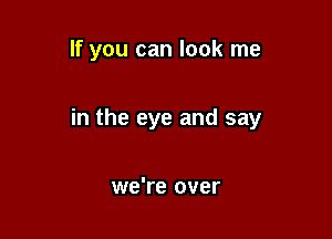 If you can look me

in the eye and say

we're over