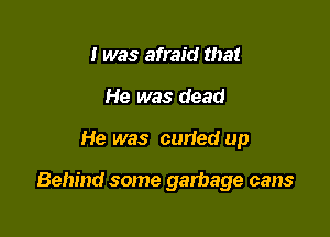 I was afraid that
He was dead

He was curied up

Behind some garbage cans