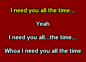 I need you all the time...

Yeah

I need you all...the time...

Whoa I need you all the time
